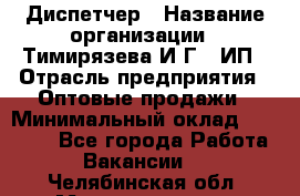 Диспетчер › Название организации ­ Тимирязева И.Г., ИП › Отрасль предприятия ­ Оптовые продажи › Минимальный оклад ­ 20 000 - Все города Работа » Вакансии   . Челябинская обл.,Магнитогорск г.